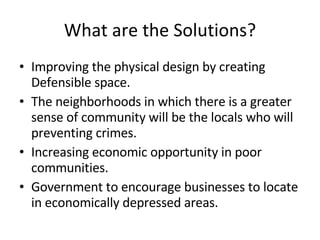 What are the Solutions? Improving the physical design by creating Defensible space. The neighborhoods in which there is a greater sense of community will be the locals who will preventing crimes. Increasing economic opportunity in poor communities. Government to encourage businesses to locate in economically depressed areas. 
