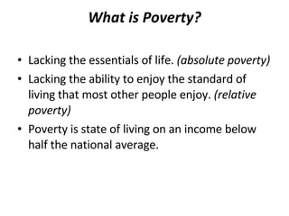 What is Poverty? Lacking the essentials of life.  (absolute poverty)  Lacking the ability to enjoy the standard of living that most other people enjoy.  (relative poverty) Poverty is state of living on an income below half the national average.  