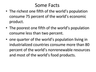 Some Facts The richest one fifth of the world’s population consume 75 percent of the world’s economic product. The poorest one fifth of the world’s population consume less than two percent.  one quarter of the world’s population living in industrialized countries consume more than 80 percent of the world’s nonrenewable resources and most of the world’s food products. 