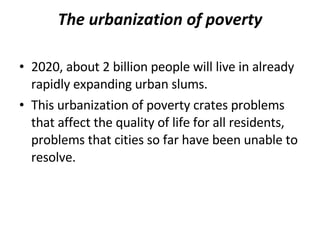 The urbanization of poverty 2020, about 2 billion people will live in already rapidly expanding urban slums. This urbanization of poverty crates problems that affect the quality of life for all residents, problems that cities so far have been unable to resolve. 