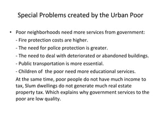 Special Problems created by the Urban Poor Poor neighborhoods need more services from government: - Fire protection costs are higher. - The need for police protection is greater. - The need to deal with deteriorated or abandoned buildings.  - Public transportation is more essential. - Children of  the poor need more educational services. At the same time, poor people do not have much income to tax, Slum dwellings do not generate much real estate property tax. Which explains why government services to the poor are low quality.  