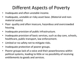 Different Aspects of Poverty Inadequate and often unstable income. Inadequate, unstable or risky asset base. (Material and non-material assets) Poor- quality and often insecure, hazardous and overcrowded housing. Inadequate provision of public infrastructure. Inadequate provision of basic services, such as day care, schools, healthcare, public transport, law enforcement. Limited or no safety net to mitigate risks. Inadequate protection of poorer groups. Poorer groups lack of a voice and their powerlessness within political systems, leading to little or no possibility of receiving entitlements to goods and services.  