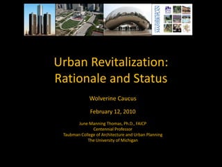Urban Revitalization:
Rationale and Status
              Wolverine Caucus

              February 12, 2010
        June Manning Thomas, Ph.D., FAICP
               Centennial Professor
 Taubman College of Architecture and Urban Planning
            The University of Michigan
 