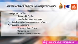 พื้นฐานแนวคิดดานการวางผังเมือง
การเปลี่ยนแปลงเทคโนโลยีกับพัฒนาการรูปทรงของเมือง
• เศรษฐศาสตรการเมือง
• โดยเฉพาะที่ดินในเมือง
• ราคากับรูปแบบอาคาร >>> คอนโด
• เทคโนโลยีการขนสง กับความสามารถในการเดินทาง
• เทคโนโลยีการติดตอสื่อสาร
• Internet + Smart Phone
• Pandemic Era
• พฤติกรรมการเดินทางและทํางาน
 