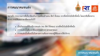 การคมนาคมขนสง
การคมนาคมขนสง
หมายถึง กระบวนการที่เกี่ยวของกับการเคลื่อนยายคน สัตว สิ่งของ จากที่หนึ่งไปยังอีกที่หนึ่ง โดยอาศัยสื่อกลาง
ตางๆ ภายใตและราคาที่ตกลงกันไว
• เปนกิจกรรมที่ตองมีการขนสง (คน สัตว สิ่งของ) จากที่หนึ่งไปยังอีกที่หนึ่ง
• การขนสงนั้นตองอาศัยอุปกรณตางๆ (ยานพาหนะ)
• การขนสงนั้นตองเปนไปตามความตองการของผูที่ตองการใชบริการ
 