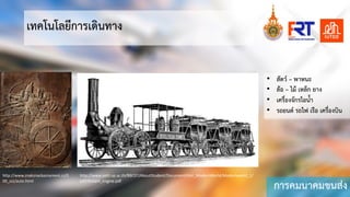 การคมนาคมขนสง
เทคโนโลยีการเดินทาง
http://www.znakznackaznameni.cz/0
00_zzz/auto.html
http://www.satit.up.ac.th/BBC07/AboutStudent/Document/Hist_ModernWorld/Modernworld_1/
pdf/Stream_engine.pdf
• สัตว – พาหนะ
• ลอ – ไม เหล็ก ยาง
• เครื่องจักรไอนํ้า
• รถยนต รถไฟ เรือ เครื่องบิน
 