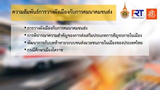 ความสัมพันธการวางผังเมืองกับการคมȨคมขนสง
•การวางผังเมืองกับการคมนาคมขนสง
•การพิจารณาความสําคัญของการสงเสริมประเภทการสัญจรภายในเมือง
•พัฒนาการกับบททาทายระบบขนสงมวลชนภายในเมืองของประเทศไทย
•กรณีศึกษาเมืองโคราช
 