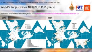 2015
1850
World’s Largest Cities 1850-2015 (165 years)
https://transportgeography.org/contents/chapter8/transportation-urban-form/world-largest-cities-1850/ https://transportgeography.org/contents/chapter8/transportation-urban-form/world-largest-cities/
มากกวา 80-85% ประชากรโลก อาศัยอยูในเมือง >>> คาดการณสัดสวนประชากรเมืองกับชนบทในอนาคตจะเปนอยางไร ???
Dr. Jean-Paul Rodrigue, Dept. of Global Studies & Geography, Hofstra University, New York, USA.
 