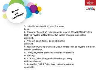 1- Unit allotment on first come first serve
basis.
2- Cheques / Bank Draft to be issued in favor of COSMIC STRUCTURES
LIMITED Payable at New Delhi. Out station cheques shall not be
accepted.
3- Price List as on date of Booking shall be
accepted.
4- Registration, Stamp Duty and Misc. Charges shall be payable at time of
offer of possession.
5- Timely payments of the installments are essence
of Booking.
6- PLCs and Other Charges shall be charged along
with installments.
7- Service Tax, VAT & Other Gov. Levies are extra as
applicable.
 