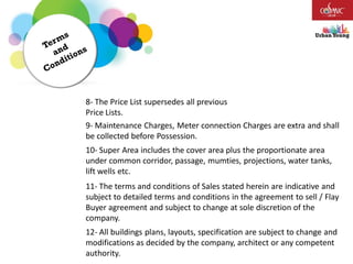 8- The Price List supersedes all previous
Price Lists.
9- Maintenance Charges, Meter connection Charges are extra and shall
be collected before Possession.
10- Super Area includes the cover area plus the proportionate area
under common corridor, passage, mumties, projections, water tanks,
lift wells etc.
11- The terms and conditions of Sales stated herein are indicative and
subject to detailed terms and conditions in the agreement to sell / Flay
Buyer agreement and subject to change at sole discretion of the
company.
12- All buildings plans, layouts, specification are subject to change and
modifications as decided by the company, architect or any competent
authority.
 