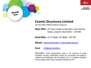 Regd. Office : 9th Floor, Hotel Le Meridien, Commercial
Tower, Janpath, New Delhi – 110 001
Noida Office : A-17, Sector -16, Noida – 201 301
Website : www.cosmicindia.in / www.urban-young.in
Email : info@cosmicindia.in
DISCLAIMER:- Visual representations shown in the brochure are purely
conceptual. All plans, specifications, layouts etc. are tentative and subject to
variations and modifications. Be the company and / or competent authorities
and the company shall not bear any legal consequences for it.
Cosmic Structures Limited
(An ISO 9001:2008 Certified Company)
 