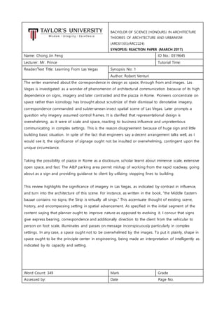 BACHELOR OF SCIENCE (HONOURS) IN ARCHITECTURE
THEORIES OF ARCHITECTURE AND URBANISM
(ARC61303/ARC2224)
SYNOPSIS: REACTION PAPER (MARCH 2017)
Name: Chong Jin Feng ID No.: 0319645
Lecturer: Mr. Prince Tutorial Time:
Reader/Text Title: Learning From Las Vegas Synopsis No: 1
Author: Robert Venturi
The writer examined about the correspondence in design as space, through from and images. Las
Vegas is investigated as a wonder of phenomenon of architectural communication because of its high
dependence on signs, imagery and later contrasted and the piazza in Rome. Pioneers concentrate on
space rather than iconology has brought about scrutinize of their dismissal to denotative imagery,
correspondence commanded and subterranean insect spatial scene of Las Vegas. Later prompts a
question why imagery assumed control frames. It is clarified that representational design is
overwhelming, as it were of scale and space, reacting to business influence and unpretentious
communicating in complex settings. This is the reason disagreement because of huge sign and little
building basic situation. In spite of the fact that engineers say a decent arrangement talks well, as I
would see it, the significance of signage ought not be insulted or overwhelming, contingent upon the
unique circumstance.
Taking the possibility of piazza in Rome as a disclosure, scholar learnt about immense scale, extensive
open space, and fast. The A&P parking area permit mishap of working from the rapid roadway, going
about as a sign and providing guidance to client by utilizing stopping lines to building.
This review highlights the significance of imagery in Las Vegas, as indicated by contrast in influence,
and turn into the architecture of this scene. For instance, as written in the book, “the Middle Eastern
bazaar contains no signs; the Strip is virtually all sings.” This accentuate thought of existing scene,
history, and encompassing setting in spatial advancement. As specified in the initial segment of the
content saying that planner ought to improve nature as opposed to evolving it. I concur that signs
give express bearing, correspondence and additionally direction to the client from the vehicular to
person on foot scale, illuminates and passes on message inconspicuously particularly in complex
settings. In any case, a space ought not to be overwhelmed by the images. To put it plainly, shape in
space ought to be the principle center in engineering, being made an interpretation of intelligently as
indicated by its capacity and setting.
Word Count: 349 Mark Grade
Assessed by: Date Page No.
 