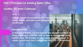 Title: 7 Principles for Building Better Cities
Subtitle: By Peter Calthorpe
Slide 1
Image: A well-developed public transportation system with
buses, trains, and bike lanes integrated into a city
landscape.
Speaker Notes:
In this presentation, we will explore the ideas presented by
Peter Calthorpe in his TED Talk on how to design and build
better cities. We’ll begin by discussing the challenges of
urban sprawl and how it negatively impacts communities.
 