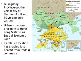 • Guangdong
  Province-southern
  China; city of
  Shenzen-3 million,
  30 yrs ago only
  20,000
• Urban situation-
  proximity to Hong
  Kong & status as
  Special Economic
  Zone
• Its relative location
  has enabled it to
  benefit from trade &
  commerce
 