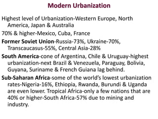 Modern Urbanization
Highest level of Urbanization-Western Europe, North
  America, Japan & Australia
70% & higher-Mexico, Cuba, France
Former Soviet Union-Russia-73%, Ukraine-70%,
  Transcaucasus-55%, Central Asia-28%
South America-cone of Argentina, Chile & Uruguay-highest
  urbanization-next Brazil & Venezuela, Paraguay, Bolivia,
  Guyana, Suriname & French Guiana lag behind.
Sub-Saharan Africa-some of the world’s lowest urbanization
  rates-Nigeria-16%, Ethiopia, Rwanda, Burundi & Uganda
  are even lower. Tropical Africa-only a few nations that are
  40% or higher-South Africa-57% due to mining and
  industry.
 
