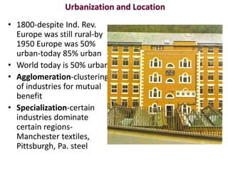 Urbanization and Location
• 1800-despite Ind. Rev.
  Europe was still rural-by
  1950 Europe was 50%
  urban-today 85% urban
• World today is 50% urban
• Agglomeration-clustering
  of industries for mutual
  benefit
• Specialization-certain
  industries dominate
  certain regions-
  Manchester textiles,
  Pittsburgh, Pa. steel
 