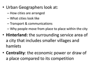 • Urban Geographers look at:
  – How cities are arranged
  – What cities look like
  – Transport & communications
  – Why people move from place to place within the city
• Hinterland: the surrounding service area of
  a city that includes smaller villages and
  hamlets
• Centrality: the economic power or draw of
  a place compared to its competition
 