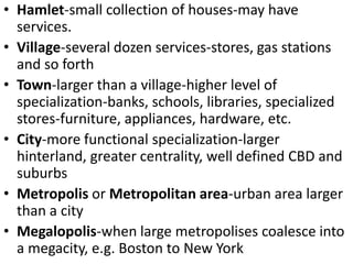 • Hamlet-small collection of houses-may have
  services.
• Village-several dozen services-stores, gas stations
  and so forth
• Town-larger than a village-higher level of
  specialization-banks, schools, libraries, specialized
  stores-furniture, appliances, hardware, etc.
• City-more functional specialization-larger
  hinterland, greater centrality, well defined CBD and
  suburbs
• Metropolis or Metropolitan area-urban area larger
  than a city
• Megalopolis-when large metropolises coalesce into
  a megacity, e.g. Boston to New York
 