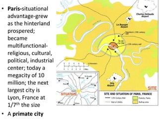 • Paris-situational
  advantage-grew
  as the hinterland
  prospered;
  became
  multifunctional-
  religious, cultural,
  political, industrial
  center; today a
  megacity of 10
  million; the next
  largest city is
  Lyon, France at
  1/7th the size
• A primate city
 