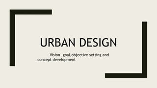URBAN DESIGN
Vision ,goal,objective setting and
concept development
 