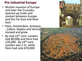 Pre industrial Europe
• Muslim invasion of Europe
  and later the Crusades
  opened up trade and
  contact between Europe
  and the Far East and Near
  East
• Paris, Amsterdam, Antwerp
  , Lisbon, Naples and Venice
  revived and grew.
• By mid-15th cent. London
  had 80,000 and Paris had
  120,000. By 19th cent.
  London was 1 m. while
  Paris had only 670,000
 