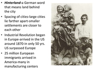 • Hinterland-a German word
  that means land behind
  the city
• Spacing of cities-large cities
  lie farther apart-smaller
  settlements are closer to
  each other
• Industrial Revolution began
  in Europe-arrived in the US
  around 1870-in only 50 yrs.
  US surpassed Europe
• 25 million European
  immigrants arrived in
  America-many in
  manufacturing centers
 