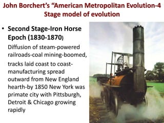 John Borchert’s “American Metropolitan Evolution-4
             Stage model of evolution
• Second Stage-Iron Horse
  Epoch (1830-1870)
 Diffusion of steam-powered
 railroads-coal mining-boomed,
 tracks laid coast to coast-
 manufacturing spread
 outward from New England
 hearth-by 1850 New York was
 primate city with Pittsburgh,
 Detroit & Chicago growing
 rapidly
 