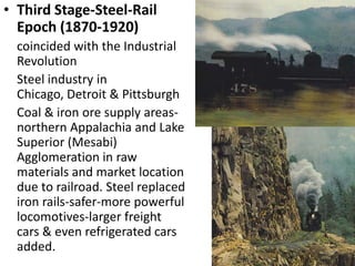 • Third Stage-Steel-Rail
  Epoch (1870-1920)
  coincided with the Industrial
  Revolution
  Steel industry in
  Chicago, Detroit & Pittsburgh
  Coal & iron ore supply areas-
  northern Appalachia and Lake
  Superior (Mesabi)
  Agglomeration in raw
  materials and market location
  due to railroad. Steel replaced
  iron rails-safer-more powerful
  locomotives-larger freight
  cars & even refrigerated cars
  added.
 