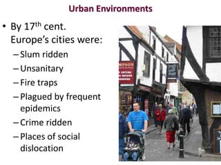 Urban Environments
• By 17th cent.
  Europe’s cities were:
  – Slum ridden
  – Unsanitary
  – Fire traps
  – Plagued by frequent
    epidemics
  – Crime ridden
  – Places of social
    dislocation
 