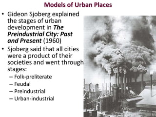 Models of Urban Places
• Gideon Sjoberg explained
  the stages of urban
  development in The
  Preindustrial City: Past
  and Present (1960)
• Sjoberg said that all cities
  were a product of their
  societies and went through
  stages:
  – Folk-preliterate
  – Feudal
  – Preindustrial
  – Urban-industrial
 