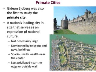 Primate Cities
• Gideon Sjoberg was also
  the first to study the
  primate city.
• A nation’s leading city in
  size that serves as an
  expression of national
  culture.
   – Not necessarily large
   – Dominated by religious and
     govt. buildings
   – Spacious with wealth near
     the center
   – Less privileged near the
     edge or outside wall
 