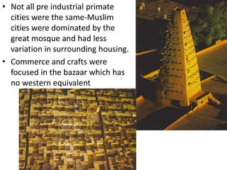 • Not all pre industrial primate
  cities were the same-Muslim
  cities were dominated by the
  great mosque and had less
  variation in surrounding housing.
• Commerce and crafts were
  focused in the bazaar which has
  no western equivalent
 