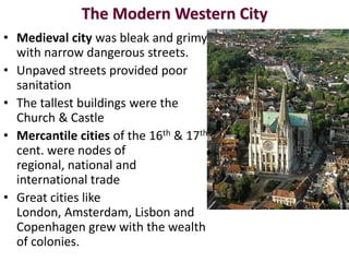 The Modern Western City
• Medieval city was bleak and grimy
  with narrow dangerous streets.
• Unpaved streets provided poor
  sanitation
• The tallest buildings were the
  Church & Castle
• Mercantile cities of the 16th & 17th
  cent. were nodes of
  regional, national and
  international trade
• Great cities like
  London, Amsterdam, Lisbon and
  Copenhagen grew with the wealth
  of colonies.
 