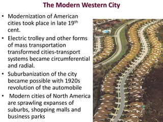 The Modern Western City
• Modernization of American
  cities took place in late 19th
  cent.
• Electric trolley and other forms
  of mass transportation
  transformed cities-transport
  systems became circumferential
  and radial.
• Suburbanization of the city
  became possible with 1920s
  revolution of the automobile
• Modern cities of North America
  are sprawling expanses of
  suburbs, shopping malls and
  business parks
 
