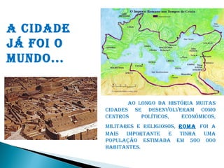 A CIDADE
JÁ FOI O
MUNDO...


                  AO LONGO DA HISTÓRIA MUITAS
           CIDADES SE DESENVOLVERAM COMO
           CENTROS    POLÍTICOS,  ECONÔMICOS,
           MILITARES E RELIGIOSOS, ROMA FOI A
           MAIS IMPORTANTE E TINHA UMA
           POPULAÇÃO ESTIMADA EM 500 000
           HABITANTES.
 