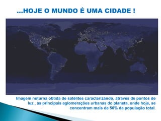 ...HOJE O MUNDO É UMA CIDADE !




Imagem noturna obtida de satélites caracterizando, através de pontos de
     luz , as principais aglomerações urbanas do planeta, onde hoje, se
                             concentram mais de 50% da população total.
 