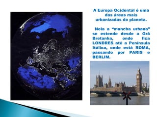 A Europa Ocidental é uma
     das áreas mais
 urbanizadas do planeta.

 Nela a “mancha urbana”
se estende desde a Grã
Bretanha,     onde   fica
LONDRES até a Península
Itálica, onde está ROMA,
passando por PARIS e
BERLIM.
 