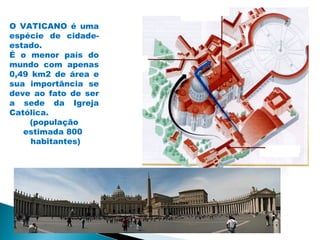 O VATICANO é uma
espécie de cidade-
estado.
É o menor país do
mundo com apenas
0,49 km2 de área e
sua importância se
deve ao fato de ser
a sede da Igreja
Católica.
    (população
   estimada 800
     habitantes)
 