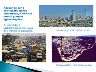 Apesar de ser o
continente menos
urbanizado, a ÁFRICA
possui grandes
aglomerações.

A maior delas é
LAGOS, Nigéria com cerca
de 8 milhões de habitantes.   Joanesburgo – 3,8 milhões de hab.




                              Cidade do Cabo – 3,5 milhões de hab.
 