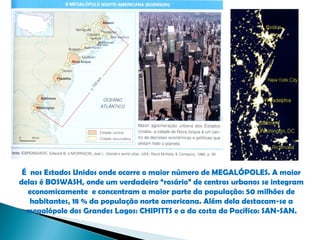 É nos Estados Unidos onde ocorre o maior número de MEGALÓPOLES. A maior
delas é BOSWASH, onde um verdadeiro “rosário” de centros urbanos se integram
  economicamente e concentram a maior parte da população: 50 milhões de
   habitantes, 18 % da população norte americana. Além dela destacam-se a
  megalópole dos Grandes Lagos: CHIPITTS e a da costa do Pacífico: SAN-SAN.
 