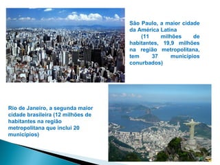 São Paulo, a maior cidade
                                   da América Latina
                                       (11    milhões     de
                                   habitantes, 19,9 milhões
                                   na região metropolitana,
                                   tem     37     municípios
                                   conurbados)




Rio de Janeiro, a segunda maior
cidade brasileira (12 milhões de
habitantes na região
metropolitana que inclui 20
municípios)
 