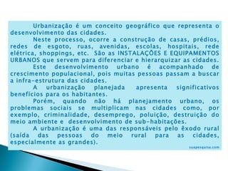 Urbanização é um conceito geográfico que representa o
desenvolvimento das cidades.
        Neste processo, ocorre a construção de casas, prédios,
redes de esgoto, ruas, avenidas, escolas, hospitais, rede
elétrica, shoppings, etc.  São as INSTALAÇÕES E EQUIPAMENTOS
URBANOS que servem para diferenciar e hierarquizar as cidades.
        Este   desenvolvimento    urbano    é  acompanhado     de
crescimento populacional, pois muitas pessoas passam a buscar
a infra-estrutura das cidades.
        A    urbanização   planejada    apresenta  significativos
benefícios para os habitantes. 
        Porém, quando não há planejamento urbano, os
problemas sociais se multiplicam nas cidades como, por
exemplo, criminalidade, desemprego, poluição, destruição do
meio ambiente e  desenvolvimento de sub-habitações.
        A urbanização é uma das responsáveis pelo êxodo rural
(saída    das   pessoas   do   meio   rural   para as   cidades,
especialmente as grandes).
                                                       suapesquisa.com
 