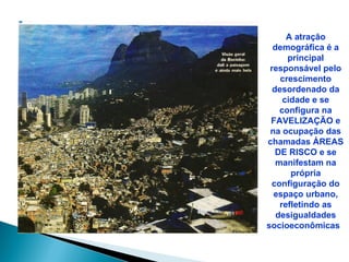 A atração
  demográfica é a
      principal
 responsável pelo
    crescimento
  desordenado da
     cidade e se
    configura na
 FAVELIZAÇÃO e
 na ocupação das
chamadas ÁREAS
   DE RISCO e se
   manifestam na
       própria
 configuração do
  espaço urbano,
    refletindo as
   desigualdades
socioeconômicas
 