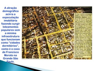 A atração
 demográfica
    acirra a
 especulação
  imobiliária
fazendo surgir
 loteamentos
populares sem
   a mínima
infraestrutura
que funcionam
como “cidades
 dormitórios”,
como é o caso
 de Francisco
   Morato na
  Grande São
     Paulo.
 