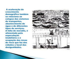 A aceleração do
crescimento
demográfico também
se relaciona ao
colapso dos sistemas
de transportes,
abastecimento de
água e de diferentes
tipos de serviços.
A falta de moradia, é
alimentada pela
especulação
imobiliária e à
ocupação das áreas
de risco que faz das
cidades o local das
desigualdades.
 
