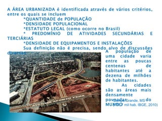 A ÁREA URBANIZADA é identificada através de vários critérios,
entre os quais se incluem
       *QUANTIDADE de POPULAÇÂO
       *DENSIDADE POPULACIONAL
       *ESTATUTO LEGAL (como ocorre no Brasil)
       *   PREDOMÍNIO     DE  ATIVIDADES    SECUNDÁRIAS        E
TERCIÁRIAS
       *DENSIDADE DE EQUIPAMENTOS E INSTALAÇÕES
       Sua definição não é precisa, sendo alvo de discussões
diversas.                                A    população      de
                                         uma cidade varia
                                         entre     as  poucas
                                         centenas            de
                                         habitantes    até    a
                                         dezena de milhões
                                         de habitantes.
                                                 As   cidades
                                         são as áreas mais
                                         densamente
                                         povoadas
                                            Campo Grande, MS do
                                         MUNDO mil hab. IBGE, 2010)
                                            (786,7
 