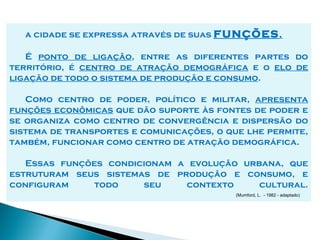 a cidade se expressa através de suas funções .

   É ponto de ligação, entre as diferentes partes do
território, é centro de atração demográfica e o elo de
ligação de todo o sistema de produção e consumo.

   Como centro de poder, político e militar, apresenta
funções econômicas que dão suporte às fontes de poder e
se organiza como centro de convergência e dispersão do
sistema de transportes e comunicações, o que lhe permite,
também, funcionar como centro de atração demográfica.

   Essas funções condicionam a evolução urbana, que
estruturam seus sistemas de produção e consumo, e
configuram     todo    seu    contexto     cultural.
                                           (Mumford, L. - 1982 - adaptado)
 