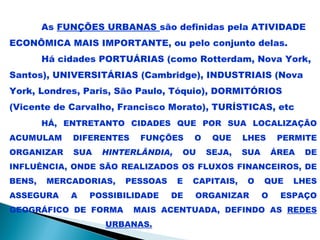 As FUNÇÕES URBANAS são definidas pela ATIVIDADE
ECONÔMICA MAIS IMPORTANTE, ou pelo conjunto delas.
        Há cidades PORTUÁRIAS (como Rotterdam, Nova York,
Santos), UNIVERSITÁRIAS (Cambridge), INDUSTRIAIS (Nova
York, Londres, Paris, São Paulo, Tóquio), DORMITÓRIOS
(Vicente de Carvalho, Francisco Morato), TURÍSTICAS, etc
        HÁ, ENTRETANTO CIDADES QUE POR SUA LOCALIZAÇÃO
ACUMULAM     DIFERENTES    FUNÇÕES     O    QUE    LHES       PERMITE
ORGANIZAR    SUA   HINTERLÂNDIA,   OU      SEJA,   SUA       ÁREA   DE
INFLUÊNCIA, ONDE SÃO REALIZADOS OS FLUXOS FINANCEIROS, DE
BENS,   MERCADORIAS,   PESSOAS     E   CAPITAIS,   O     QUE    LHES
ASSEGURA     A   POSSIBILIDADE   DE    ORGANIZAR         O    ESPAÇO
GEOGRÁFICO DE FORMA       MAIS ACENTUADA, DEFINDO AS REDES
                   URBANAS.
 