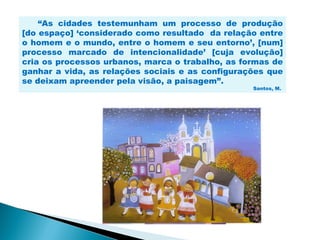 “As cidades testemunham um processo de produção
[do espaço] ‘considerado como resultado da relação entre
o homem e o mundo, entre o homem e seu entorno’, [num]
processo marcado de intencionalidade’ [cuja evolução]
cria os processos urbanos, marca o trabalho, as formas de
ganhar a vida, as relações sociais e as configurações que
se deixam apreender pela visão, a paisagem”.
                                                  Santos, M.
 