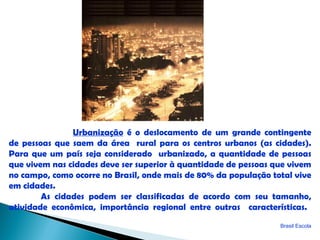 Urbanização é o deslocamento de um grande contingente
de pessoas que saem da área rural para os centros urbanos (as cidades).
Para que um país seja considerado urbanizado, a quantidade de pessoas
que vivem nas cidades deve ser superior à quantidade de pessoas que vivem
no campo, como ocorre no Brasil, onde mais de 80% da população total vive
em cidades.
        As cidades podem ser classificadas de acordo com seu tamanho,
atividade econômica, importância regional entre outras características.
                                                                 Brasil Escola
 